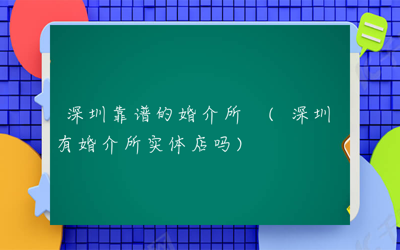 深圳靠谱的婚介所 (深圳有婚介所实体店吗)